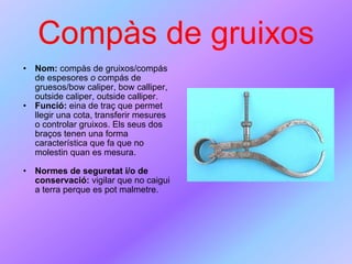 Compàs de gruixos Nom:  compàs de gruixos/compás de espesores  o  compás de gruesos/bow caliper, bow calliper, outside caliper, outside calliper.  Funció:  eina de traç que permet llegir una cota, transferir mesures o controlar gruixos. Els seus dos braços tenen una forma característica que fa que no molestin quan es mesura. Normes de seguretat i/o de conservació:  vigilar que no caigui a terra perque es pot malmetre. 
