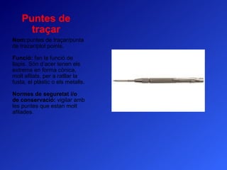 Puntes de traçar Nom: puntes de traçar/punta de trazar/plot points. Funció:  fan la funció de llapis. Són d’acer tenen els extrems en forma cònica, molt afilats, per a ratllar la fusta, el plàstic o els metalls. Normes de seguretat i/o de conservació:  vigilar amb les puntes que estan molt afilades. 