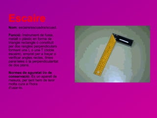 Escaire Nom:  escaire/escuadra/scuad. Funció:  Instrument de fusta, metall o plàstic en forma de triangle rectangle o constituït per dos rengles perpendiculars formant una L o una T (doble escaire), emprat per a traçar o verificar angles rectes, línies paral·leles o la perpendicularitat de dos plans.  Normes de sguretat i/o de conservació:  És un aparell de mesura, per tant hem de tenir molta cura a l’hora d’usar-lo. 