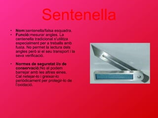 Sentenella Nom: sentenella/falsa esquadra. Funció: mesurar angles. La centenella tradicional s'utilitza especialment per a treballs amb fusta. No permet la lectura dels angles però si el seu transport i la seva verificació. Normes de seguretat i/o de conservació: No el podem barrejar amb les altres eines. Cal netejar-lo i greixar-lo periòdicament per protegir-lo de l’oxidació. 