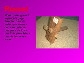 Rosset Nom: rosset/gramil/carpenter's gage.   Funció:  Eina de fuster que serveix per a senyalar en una peça de fusta una línia paral·lela a una de les seves vores. 