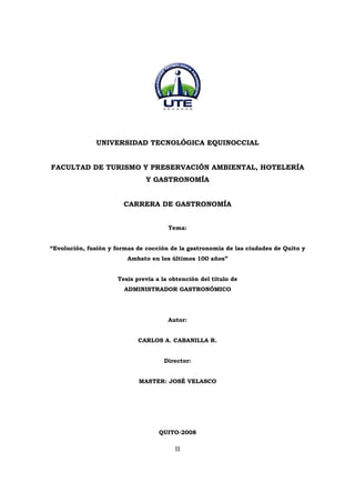 II
UNIVERSIDAD TECNOLÓGICA EQUINOCCIAL
FACULTAD DE TURISMO Y PRESERVACIÓN AMBIENTAL, HOTELERÍA
Y GASTRONOMÍA
CARRERA DE GASTRONOMÍA
Tema:
“Evolución, fusión y formas de cocción de la gastronomía de las ciudades de Quito y
Ambato en los últimos 100 años”
Tesis previa a la obtención del título de
ADMINISTRADOR GASTRONÓMICO
Autor:
CARLOS A. CABANILLA R.
Director:
MASTER: JOSÉ VELASCO
QUITO-2008
 
