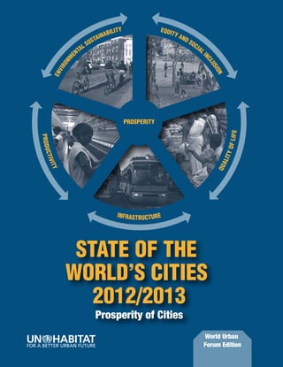 STATE OF THE
                                           WORLD’S CITIES




                                                                                                                      STATE OF THE WORLD’S CITIES 2012/2013 Prosperity of Cities
                                                                                                                                                                                                                          Y                      EQUI
                                                                                                                                                                                                                     BILIT                           TY A
                                                                                                                                                                                                                  INA
                                             2012/2013                                                                                                                                                       SU
                                                                                                                                                                                                               STA
                                                                                                                                                                                                                                                         ND
                                                                                                                                                                                                                                                            SO
                                                                                                                                                                                                                                                              CI
                                                                                                                                                                                                          AL                                                    AL
                                                                                                                                                                                                       ENT                                                           I




                                                                                                                                                                                                                                                                     NC
                                                                                                                                                                                                   M
                                       Prosperity of Cities




                                                                                                                                                                                                 ON




                                                                                                                                                                                                                                                                       LU
                                                                                                                                                                                              VIR




                                                                                                                                                                                                                                                                         SIO
                                                                                                                                                                                            EN




                                                                                                                                                                                                                                                                            N
       The City is the Home of Prosperity. It is the place where human beings find satisfaction of basic needs
       and access to essential public goods. The city is also where ambitions, aspirations and other material
         and immaterial aspects of life are realized, providing contentment and happiness. It is a locus at
            which e prospects of prosperity and individual and collective well-being can be increased.
       However, when prosperity is restricted to some groups, when it is used to pursue specific interests, or
      when it is a justification for financial gains for the few to the detriment of the majority, the city becomes
        the arena where the right to shared prosperity is claimed and fought for. As people in the latter part
                                                                                                                                                                                                                              PROSPERITY
         of 2011 gathered in Cairo’s Tahrir Square, in Madrid’s Puerta del Sol, in front of London’s St Paul’s




                                                                                                                                                                                                                                                                                 F LIF E
                                                                                                                                                                                   PROD U
       cathedral, or in New York’s Zuccotti Park, they were not only demanding more equality and inclusion;
           they were also expressing the need for prosperity to be shared across all segments of society.




                                                                                                                                                                                                                                                                                TY O
                                                                                                                                                                                     C TIV
             What this new edition of State of the World’s Cities shows is that prosperity for all has been




                                                                                                                                                                                                                                                                           A LI
           compromised by a narrow focus on economic growth. UN-Habitat suggests a fresh approach to




                                                                                                                                                                                       ITY




                                                                                                                                                                                                                                                                          QU
        prosperity beyond the solely economic emphasis, including other vital dimensions such as quality of
         life, adequate infrastructures, equity and environmental sustainability. The Report proposes a new
        tool – the City Prosperity Index – together with a conceptual matrix, the Wheel of Prosperity, both of
                   which are meant to assist decision makers to design clear policy interventions.
          The Report advocates for the need of cities to enhance the public realm, expand public goods and
         consolidate rights to the ‘commons’ for all as a way to expand prosperity. This comes in response to
        the observed trend of enclosing or restricting these goods and commons in enclaves of prosperity, or                                                                                                            IN F R A S T R U C T U R E
                                      depleting them through unsustainable use.
     The Report maps out major policy steps to promote a new type of city – the city of the 21st century – that
    is a ‘good’, people-centred city. One that is capable of integrating the tangible and more intangible aspects


                                                                                                                                                                                                  STATE OF THE
    of prosperity, and in the process shedding off the inefficient, unsustainable forms and functionalities of the
     city of the previous century. By doing this, UN-Habitat plays a pivotal role in ensuring that urban planning,
          legal, regulatory and institutional frameworks become instruments of prosperity and well-being.


                                                                                                                                                                                                 WORLD’S CITIES
United Nations Human Settlements
                                                                                                                                                                                                    2012/2013
Programme (UN-HABITAT)
P.O. Box 30030, Nairobi, Kenya                                                                                                                                                                                 Prosperity of Cities
Tel: +254 20 7621 234
Fax: +254 20 7624 266/7

                                                                                                                                                                                                                                                                     World Urban
                                                                                                                                                                                                                                                                     Forum Edition
 