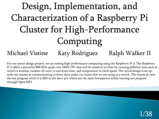 Michael Vistine Katy Rodriguez Ralph Walker II
1/38
For our senior design project, we are testing high-performance computing using the Raspberry Pi 2. The Raspberry
Pi 2 offers a powerful 900 MHz quad-core ARM CPU that will be tested to its limit by running different tests such as
wired vs wireless, number of cores vs execution time, and temperature vs clock speed. The wired design is set up
with one master pi communicating to three slave nodes via router that we are using as a switch. The master pi runs
the test program while it is SSH to the slave pi’s which are the main horsepower while running our program
through Open MPI.
 