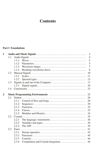 Contents
Part I Foundations
1 Audio and Music Signals . . . . . . . . . . . . . . . . . . . . . . . . . . . . . . . . . . . . . . . . 3
1.1 Audio Signals . . . . . . . . . . . . . . . . . . . . . . . . . . . . . . . . . . . . . . . . . . . . . 4
1.1.1 Waves. . . . . . . . . . . . . . . . . . . . . . . . . . . . . . . . . . . . . . . . . . . . . . 5
1.1.2 Parameters . . . . . . . . . . . . . . . . . . . . . . . . . . . . . . . . . . . . . . . . . . 5
1.1.3 Waveform shapes . . . . . . . . . . . . . . . . . . . . . . . . . . . . . . . . . . . . 7
1.1.4 Breaking waveforms down . . . . . . . . . . . . . . . . . . . . . . . . . . . . 8
1.2 Musical Signals . . . . . . . . . . . . . . . . . . . . . . . . . . . . . . . . . . . . . . . . . . . . 10
1.2.1 Scales . . . . . . . . . . . . . . . . . . . . . . . . . . . . . . . . . . . . . . . . . . . . . . 11
1.2.2 Spectral types . . . . . . . . . . . . . . . . . . . . . . . . . . . . . . . . . . . . . . . 13
1.3 Signals in and out of the Computer . . . . . . . . . . . . . . . . . . . . . . . . . . . . 17
1.3.1 Digital signals . . . . . . . . . . . . . . . . . . . . . . . . . . . . . . . . . . . . . . . 18
1.4 Conclusions . . . . . . . . . . . . . . . . . . . . . . . . . . . . . . . . . . . . . . . . . . . . . . . 23
2 Music Programming Environments . . . . . . . . . . . . . . . . . . . . . . . . . . . . . . 25
2.1 Python . . . . . . . . . . . . . . . . . . . . . . . . . . . . . . . . . . . . . . . . . . . . . . . . . . . 26
2.1.1 Control of ﬂow and loops . . . . . . . . . . . . . . . . . . . . . . . . . . . . . 28
2.1.2 Sequences . . . . . . . . . . . . . . . . . . . . . . . . . . . . . . . . . . . . . . . . . . 29
2.1.3 Functions . . . . . . . . . . . . . . . . . . . . . . . . . . . . . . . . . . . . . . . . . . . 32
2.1.4 Classes . . . . . . . . . . . . . . . . . . . . . . . . . . . . . . . . . . . . . . . . . . . . . 33
2.1.5 Modules and libraries. . . . . . . . . . . . . . . . . . . . . . . . . . . . . . . . . 34
2.2 Csound . . . . . . . . . . . . . . . . . . . . . . . . . . . . . . . . . . . . . . . . . . . . . . . . . . . 35
2.2.1 The language: instruments. . . . . . . . . . . . . . . . . . . . . . . . . . . . . 36
2.2.2 Variables and types. . . . . . . . . . . . . . . . . . . . . . . . . . . . . . . . . . . 36
2.2.3 The API . . . . . . . . . . . . . . . . . . . . . . . . . . . . . . . . . . . . . . . . . . . . 39
2.3 Faust . . . . . . . . . . . . . . . . . . . . . . . . . . . . . . . . . . . . . . . . . . . . . . . . . . . . . 41
2.3.1 Stream operators . . . . . . . . . . . . . . . . . . . . . . . . . . . . . . . . . . . . . 42
2.3.2 Functions . . . . . . . . . . . . . . . . . . . . . . . . . . . . . . . . . . . . . . . . . . . 44
2.3.3 Controls . . . . . . . . . . . . . . . . . . . . . . . . . . . . . . . . . . . . . . . . . . . . 44
2.3.4 Compilation and Csound integration . . . . . . . . . . . . . . . . . . . . 44
 
