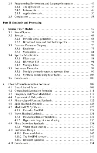 2.4 Programming Environment and Language Integration . . . . . . . . . . . . 46
2.4.1 The application . . . . . . . . . . . . . . . . . . . . . . . . . . . . . . . . . . . . . . 46
2.4.2 Instruments . . . . . . . . . . . . . . . . . . . . . . . . . . . . . . . . . . . . . . . . . 48
2.4.3 Application code. . . . . . . . . . . . . . . . . . . . . . . . . . . . . . . . . . . . . 50
2.5 Conclusions . . . . . . . . . . . . . . . . . . . . . . . . . . . . . . . . . . . . . . . . . . . . . . . 55
Part II Synthesis and Processing
3 Source-Filter Models . . . . . . . . . . . . . . . . . . . . . . . . . . . . . . . . . . . . . . . . . . . 59
3.1 Sound Spectra . . . . . . . . . . . . . . . . . . . . . . . . . . . . . . . . . . . . . . . . . . . . . 59
3.2 Sources . . . . . . . . . . . . . . . . . . . . . . . . . . . . . . . . . . . . . . . . . . . . . . . . . . . 64
3.2.1 Periodic signal generators . . . . . . . . . . . . . . . . . . . . . . . . . . . . . 64
3.2.2 Broadband noise and distributed spectra . . . . . . . . . . . . . . . . . 72
3.3 Dynamic Parameter Shaping . . . . . . . . . . . . . . . . . . . . . . . . . . . . . . . . . 76
3.3.1 Envelopes . . . . . . . . . . . . . . . . . . . . . . . . . . . . . . . . . . . . . . . . . . 77
3.3.2 Modulation . . . . . . . . . . . . . . . . . . . . . . . . . . . . . . . . . . . . . . . . . 81
3.4 Spectral Modiﬁcation . . . . . . . . . . . . . . . . . . . . . . . . . . . . . . . . . . . . . . . 87
3.4.1 Filter types . . . . . . . . . . . . . . . . . . . . . . . . . . . . . . . . . . . . . . . . . 88
3.4.2 IIR versus FIR . . . . . . . . . . . . . . . . . . . . . . . . . . . . . . . . . . . . . . 91
3.4.3 Multiple ﬁlters . . . . . . . . . . . . . . . . . . . . . . . . . . . . . . . . . . . . . . 99
3.5 Instrument Examples . . . . . . . . . . . . . . . . . . . . . . . . . . . . . . . . . . . . . . . 99
3.5.1 Multiple detuned sources to resonant ﬁlter . . . . . . . . . . . . . . . 99
3.5.2 Synthetic vocals using ﬁlter banks . . . . . . . . . . . . . . . . . . . . . . 103
3.6 Conclusions . . . . . . . . . . . . . . . . . . . . . . . . . . . . . . . . . . . . . . . . . . . . . . . 108
4 Closed-Form Summation Formulae . . . . . . . . . . . . . . . . . . . . . . . . . . . . . . 109
4.1 Band-Limited Pulse . . . . . . . . . . . . . . . . . . . . . . . . . . . . . . . . . . . . . . . . 109
4.2 Generalised Summation Formulae . . . . . . . . . . . . . . . . . . . . . . . . . . . . 111
4.3 Frequency and Phase Modulation . . . . . . . . . . . . . . . . . . . . . . . . . . . . . 117
4.4 Asymmetrical PM synthesis . . . . . . . . . . . . . . . . . . . . . . . . . . . . . . . . . . 119
4.5 Phase-Aligned Formant Synthesis . . . . . . . . . . . . . . . . . . . . . . . . . . . . . 122
4.6 Split-Sideband Synthesis . . . . . . . . . . . . . . . . . . . . . . . . . . . . . . . . . . . . 123
4.7 Modiﬁed FM Synthesis . . . . . . . . . . . . . . . . . . . . . . . . . . . . . . . . . . . . . 125
4.7.1 Extended ModFM . . . . . . . . . . . . . . . . . . . . . . . . . . . . . . . . . . . 128
4.8 Wave-Shaping Synthesis. . . . . . . . . . . . . . . . . . . . . . . . . . . . . . . . . . . . . 131
4.8.1 Polynomial transfer functions . . . . . . . . . . . . . . . . . . . . . . . . . . 132
4.8.2 Hyperbolic tangent wave shaping . . . . . . . . . . . . . . . . . . . . . . . 136
4.9 Phase Distortion Synthesis . . . . . . . . . . . . . . . . . . . . . . . . . . . . . . . . . . . 138
4.9.1 Vector phase shaping . . . . . . . . . . . . . . . . . . . . . . . . . . . . . . . . . 140
4.10 Instrument Design . . . . . . . . . . . . . . . . . . . . . . . . . . . . . . . . . . . . . . . . . . 142
4.10.1 Phase modulation . . . . . . . . . . . . . . . . . . . . . . . . . . . . . . . . . . . . 142
4.10.2 The ModFM vocoder . . . . . . . . . . . . . . . . . . . . . . . . . . . . . . . . . 146
4.10.3 Resonant synthesis . . . . . . . . . . . . . . . . . . . . . . . . . . . . . . . . . . . 150
4.11 Conclusions . . . . . . . . . . . . . . . . . . . . . . . . . . . . . . . . . . . . . . . . . . . . . . . 154
 
