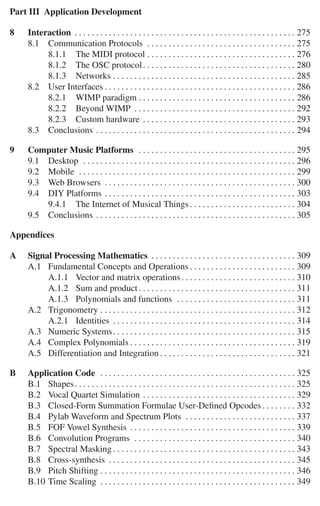 Part III Application Development
8 Interaction . . . . . . . . . . . . . . . . . . . . . . . . . . . . . . . . . . . . . . . . . . . . . . . . . . . . 275
8.1 Communication Protocols . . . . . . . . . . . . . . . . . . . . . . . . . . . . . . . . . . . 275
8.1.1 The MIDI protocol . . . . . . . . . . . . . . . . . . . . . . . . . . . . . . . . . . . 276
8.1.2 The OSC protocol. . . . . . . . . . . . . . . . . . . . . . . . . . . . . . . . . . . . 280
8.1.3 Networks . . . . . . . . . . . . . . . . . . . . . . . . . . . . . . . . . . . . . . . . . . . 285
8.2 User Interfaces . . . . . . . . . . . . . . . . . . . . . . . . . . . . . . . . . . . . . . . . . . . . . 286
8.2.1 WIMP paradigm . . . . . . . . . . . . . . . . . . . . . . . . . . . . . . . . . . . . . 286
8.2.2 Beyond WIMP . . . . . . . . . . . . . . . . . . . . . . . . . . . . . . . . . . . . . . 292
8.2.3 Custom hardware . . . . . . . . . . . . . . . . . . . . . . . . . . . . . . . . . . . . 293
8.3 Conclusions . . . . . . . . . . . . . . . . . . . . . . . . . . . . . . . . . . . . . . . . . . . . . . . 294
9 Computer Music Platforms . . . . . . . . . . . . . . . . . . . . . . . . . . . . . . . . . . . . . 295
9.1 Desktop . . . . . . . . . . . . . . . . . . . . . . . . . . . . . . . . . . . . . . . . . . . . . . . . . . 296
9.2 Mobile . . . . . . . . . . . . . . . . . . . . . . . . . . . . . . . . . . . . . . . . . . . . . . . . . . . 299
9.3 Web Browsers . . . . . . . . . . . . . . . . . . . . . . . . . . . . . . . . . . . . . . . . . . . . . 300
9.4 DIY Platforms . . . . . . . . . . . . . . . . . . . . . . . . . . . . . . . . . . . . . . . . . . . . . 303
9.4.1 The Internet of Musical Things. . . . . . . . . . . . . . . . . . . . . . . . . 304
9.5 Conclusions . . . . . . . . . . . . . . . . . . . . . . . . . . . . . . . . . . . . . . . . . . . . . . . 305
Appendices
A Signal Processing Mathematics . . . . . . . . . . . . . . . . . . . . . . . . . . . . . . . . . . 309
A.1 Fundamental Concepts and Operations . . . . . . . . . . . . . . . . . . . . . . . . . 309
A.1.1 Vector and matrix operations. . . . . . . . . . . . . . . . . . . . . . . . . . . 310
A.1.2 Sum and product. . . . . . . . . . . . . . . . . . . . . . . . . . . . . . . . . . . . . 311
A.1.3 Polynomials and functions . . . . . . . . . . . . . . . . . . . . . . . . . . . . 311
A.2 Trigonometry . . . . . . . . . . . . . . . . . . . . . . . . . . . . . . . . . . . . . . . . . . . . . . 312
A.2.1 Identities . . . . . . . . . . . . . . . . . . . . . . . . . . . . . . . . . . . . . . . . . . . 314
A.3 Numeric Systems. . . . . . . . . . . . . . . . . . . . . . . . . . . . . . . . . . . . . . . . . . . 315
A.4 Complex Polynomials . . . . . . . . . . . . . . . . . . . . . . . . . . . . . . . . . . . . . . . 319
A.5 Differentiation and Integration . . . . . . . . . . . . . . . . . . . . . . . . . . . . . . . . 321
B Application Code . . . . . . . . . . . . . . . . . . . . . . . . . . . . . . . . . . . . . . . . . . . . . . 325
B.1 Shapes. . . . . . . . . . . . . . . . . . . . . . . . . . . . . . . . . . . . . . . . . . . . . . . . . . . . 325
B.2 Vocal Quartet Simulation . . . . . . . . . . . . . . . . . . . . . . . . . . . . . . . . . . . . 329
B.3 Closed-Form Summation Formulae User-Deﬁned Opcodes . . . . . . . . 332
B.4 Pylab Waveform and Spectrum Plots . . . . . . . . . . . . . . . . . . . . . . . . . . 337
B.5 FOF Vowel Synthesis . . . . . . . . . . . . . . . . . . . . . . . . . . . . . . . . . . . . . . . 339
B.6 Convolution Programs . . . . . . . . . . . . . . . . . . . . . . . . . . . . . . . . . . . . . . 340
B.7 Spectral Masking . . . . . . . . . . . . . . . . . . . . . . . . . . . . . . . . . . . . . . . . . . . 343
B.8 Cross-synthesis . . . . . . . . . . . . . . . . . . . . . . . . . . . . . . . . . . . . . . . . . . . . 345
B.9 Pitch Shifting . . . . . . . . . . . . . . . . . . . . . . . . . . . . . . . . . . . . . . . . . . . . . . 346
B.10 Time Scaling . . . . . . . . . . . . . . . . . . . . . . . . . . . . . . . . . . . . . . . . . . . . . . 349
 