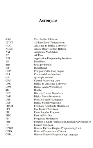 Acronyms
0dbfs Zero decibel full scale
12TET 12-Tone Equal Temperament
ADC Analogue-to-Digital Converter
ADSR Attack-Decay-Sustain-Release
AM Amplitude Modulation
AP All Pass
API Application Programming Interface
BP Band Pass
bpm beats per minute
BR Band Reject
CDP Composer’s Desktop Project
CLI Command-Line Interface
cps cycles per second
CPU Central Processing Units
DAC Digital-to-Analogue Converter
DAW Digital Audio Workstation
dB Decibel
DFT Discrete Fourier Transform
DMI Digital Music Instrument
DSL Domain Speciﬁc Language
DSP Digital Signal Processing
FBAM Feedback Amplitude Modulation
FFT Fast Fourier Transform
FIR Finite Impulse Response
FIFO First In First Out
FM Frequency Modulation
FOF Fonction d’Onde Formantique, formant wave function
FT Fourier Transform
GPGPU General Purpose Graphic Programming Unit
GPIO General-Purpose Input/Output
GPPL General-Purpose Programming Language
 