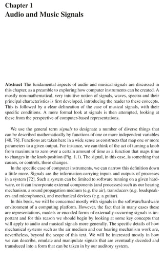 Chapter 1
Audio and Music Signals
Abstract The fundamental aspects of audio and musical signals are discussed in
this chapter, as a preamble to exploring how computer instruments can be created. A
mostly non-mathematical, very intuitive notion of signals, waves, spectra and their
principal characteristics is ﬁrst developed, introducing the reader to these concepts.
This is followed by a clear delineation of the case of musical signals, with their
speciﬁc conditions. A more formal look at signals is then attempted, looking at
these from the perspective of computer-based representations.
We use the general term signals to designate a number of diverse things that
can be described mathematically by functions of one or more independent variables
[40, 76]. Functions are taken here in a wide sense as constructs that map one or more
parameters to a given output. For instance, we can think of the act of turning a knob
from maximum to zero over a certain amount of time as a function that maps time
to changes in the knob position (Fig. 1.1). The signal, in this case, is something that
causes, or controls, these changes.
In the speciﬁc case of computer instruments, we can narrow this deﬁnition down
a little more. Signals are the information-carrying inputs and outputs of processes
in a system [72]. Such a system can be limited to software running on a given hard-
ware, or it can incorporate external components (and processes) such as our hearing
mechanism, a sound propagation medium (e.g. the air), transducers (e.g. loudspeak-
ers and microphones), and mechanical devices (e.g. a guitar).
In this book, we will be concerned mostly with signals in the software/hardware
environment of a computing platform. However, the fact that in many cases these
are representations, models or encoded forms of externally-occurring signals is im-
portant and for this reason we should begin by looking at some key concepts that
will apply to audio and musical signals more generally. The speciﬁc details of how
mechanical systems such as the air medium and our hearing mechanism work are,
nevertheless, beyond the scope of this text. We will be interested mostly in how
we can describe, emulate and manipulate signals that are eventually decoded and
transduced into a form that can be taken in by our auditory system.
 