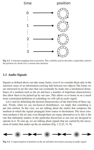 4 1 Audio and Music Signals










 
Fig. 1.1 A function mapping time to position. This could be used to describe a signal that controls
the position of a knob over a certain time duration.
1.1 Audio Signals
Signals as deﬁned above can take many forms, even if we consider them only in the
narrower sense of an information-carrying link between two objects The forms we
are interested in are the ones that can eventually be made into a mechanical distur-
bance of a medium such as the air and have a number of important characteristics
that allow them to be picked up by our ears. This allows us to home in on a much
more constrained deﬁnition of something we will call an audio signal.
Let’s start by delimiting the desired characteristics of the ﬁnal form of these sig-
nals. Firstly, when we say mechanical disturbances, we imply that something is
put into motion. In this case, we are talking about the matter that composes the
medium in which the signals propagate from source to destination. The most com-
mon medium is the air and, even though there are many alternatives to it, this is the
one that ultimately matters in this particular discussion as our ears are designed to
operate in it. To sum up, we are talking about signals that are carried by the move-
ment of matter that makes up the air medium (Fig. 1.2) [5, 31, 9].
Fig. 1.2 A representation of particles in the air and their movement carrying an audio signal.
 