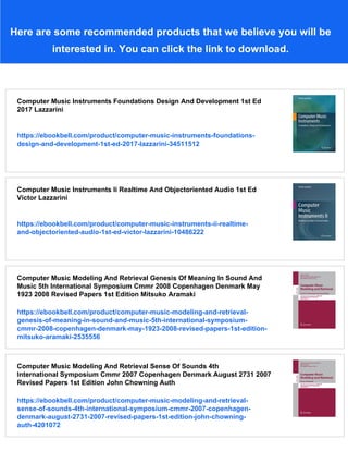 Here are some recommended products that we believe you will be
interested in. You can click the link to download.
Computer Music Instruments Foundations Design And Development 1st Ed
2017 Lazzarini
https://ebookbell.com/product/computer-music-instruments-foundations-
design-and-development-1st-ed-2017-lazzarini-34511512
Computer Music Instruments Ii Realtime And Objectoriented Audio 1st Ed
Victor Lazzarini
https://ebookbell.com/product/computer-music-instruments-ii-realtime-
and-objectoriented-audio-1st-ed-victor-lazzarini-10486222
Computer Music Modeling And Retrieval Genesis Of Meaning In Sound And
Music 5th International Symposium Cmmr 2008 Copenhagen Denmark May
1923 2008 Revised Papers 1st Edition Mitsuko Aramaki
https://ebookbell.com/product/computer-music-modeling-and-retrieval-
genesis-of-meaning-in-sound-and-music-5th-international-symposium-
cmmr-2008-copenhagen-denmark-may-1923-2008-revised-papers-1st-edition-
mitsuko-aramaki-2535556
Computer Music Modeling And Retrieval Sense Of Sounds 4th
International Symposium Cmmr 2007 Copenhagen Denmark August 2731 2007
Revised Papers 1st Edition John Chowning Auth
https://ebookbell.com/product/computer-music-modeling-and-retrieval-
sense-of-sounds-4th-international-symposium-cmmr-2007-copenhagen-
denmark-august-2731-2007-revised-papers-1st-edition-john-chowning-
auth-4201072
 