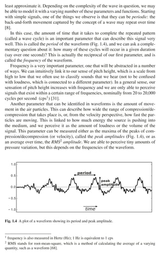 6 1 Audio and Music Signals
least approximate it. Depending on the complexity of the wave in question, we may
be able to model it with a varying number of these parameters and functions. Starting
with simple signals, one of the things we observe is that they can be periodic: the
back-and-forth movement captured by the concept of a wave may repeat over time
[8].
In this case, the amount of time that it takes to complete the repeated pattern
(called a wave cycle) is an important parameter that can describe this signal very
well. This is called the period of the waveform (Fig. 1.4), and we can ask a comple-
mentary question about it: how many of these cycles will occur in a given duration
(say over one second)? This is actually the reciprocal of our ﬁrst parameter, and is
called the frequency of the waveform.
Frequency is a very important parameter, one that will be abstracted in a number
of ways. We can intuitively link it to our sense of pitch height, which is a scale from
high to low that we often use to classify sounds that we hear (not to be confused
with loudness, which is connected to a different parameter). In a general sense, our
sensation of pitch height increases with frequency and we are only able to perceive
signals that exist within a certain range of frequencies, nominally from 20 to 20,000
cycles per second (cps1) [31].
Another parameter that can be identiﬁed in waveforms is the amount of move-
ment in the air particles. This can describe how wide the range of compression/de-
compression that takes place is, or, from the velocity perspective, how fast the par-
ticles are moving. This is linked to how much energy the source is pushing into
the medium, and we perceive it as the amount of loudness or the volume of the
signal. This parameter can be measured either as the maxima of the peaks of com-
pression/decompression (or velocity), called the peak amplitudes (Fig. 1.4), or as
an average over time, the RMS2 amplitude. We are able to perceive tiny amounts of
pressure variation, but this depends on the frequencies of the waveform.
 
 





   

Fig. 1.4 A plot of a waveform showing its period and peak amplitude.
1 frequency is also measured in Hertz (Hz); 1 Hz is equivalent to 1 cps
2 RMS stands for root-mean-square, which is a method of calculating the average of a varying
quantity, such as a waveform [68].
 