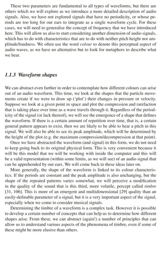 1.1 Audio Signals 7
These two parameters are fundamental to all types of waveforms, but there are
others which we will explore as we introduce a more detailed description of audio
signals. Also, we have not explored signals that have no periodicity, or whose pe-
riods are too long for our ears to integrate as a single waveform cycle. For these
cases, we will need to generalise the concept of frequency that we have introduced
here. This will allow us also to start considering another dimension of audio signals,
which has to do with characteristics that are to do with neither pitch height nor am-
plitude/loudness. We often use the word colour to denote this perceptual aspect of
audio waves, as we have no alternative but to look for metaphors to describe what
we hear.
1.1.3 Waveform shapes
We can abstract even further in order to contemplate how different colours can arise
out of an audio waveform. This time, we look at the shapes that the particle move-
ments create if we were to draw up (‘plot’) their changes in pressure or velocity.
Suppose we look at a given point in space and plot the compression and rarefaction
that is taking place over time as a wave travels through it. Regardless of the period-
icity of the signal (or lack thereof), we will see the emergence of a shape that deﬁnes
the waveform. If there is a certain amount of repetition over time, that is, a certain
general pattern appears to exist, then we are likely to be able to hear a pitch in this
signal. We will also be able to see its peak amplitude, which will be determined by
the height of the plot (e.g. the maximum compression/decompression at that point).
Once we have abstracted the waveform (and signal) in this form, we do not need
to keep going back to its original physical form. This is very convenient because it
will be this model that we will be working with inside the computer and this will
be a valid representation (within some limits, as we will see) of an audio signal that
can be apprehended by our ears. We will come back to these ideas later on.
More generally, the shape of the waveform is linked to its colour characteris-
tics. If the periods are constant and the peak amplitude is also unchanging, but the
shape of the repeated patterns varies somewhat, we will perceive a modiﬁcation
in the quality of the sound that is this third, more volatile, percept called timbre
[31, 106]. This is more of an emergent and multidimensional [29] quality than an
easily-deﬁnable parameter of a signal, but it is a very important aspect of the signal,
especially when we come to consider musical signals.
Determining the timbre of a waveform is a complex task. However it is possible
to develop a certain number of concepts that can help us to determine how different
shapes arise. From these, we can abstract (again!) a number of principles that can
allow us to understand various aspects of the phenomena of timbre, even if some of
these might be more elusive than others.
 