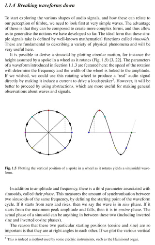 8 1 Audio and Music Signals
1.1.4 Breaking waveforms down
To start exploring the various shapes of audio signals, and how these can relate to
our perception of timbre, we need to look ﬁrst at very simple waves. The advantage
of these is that they can be composed to create more complex forms, and thus allow
us to generalise the notions we have developed so far. The ideal form that these sim-
ple signals take is deﬁned by well-known mathematical functions called sinusoids.
These are fundamental to describing a variety of physical phenomena and will be
very useful here.
It is possible to derive a sinusoid by plotting circular motion, for instance the
height assumed by a spoke in a wheel as it rotates (Fig. 1.5) [3, 22]. The parameters
of a waveform introduced in Section 1.1.3 are featured here: the speed of the rotation
will determine the frequency and the width of the wheel is linked to the amplitude.
If we wished, we could use this rotating wheel to produce a ‘real’ audio signal
directly by making it induce a current to drive a loudspeaker3. However, it will be
better to proceed by using abstractions, which are more useful for making general
observations about waves and signals.
Fig. 1.5 Plotting the vertical position of a spoke in a wheel as it rotates yields a sinusoidal wave-
form.
In addition to amplitude and frequency, there is a third parameter associated with
sinusoids, called their phase. This measures the amount of synchronisation between
two sinusoids of the same frequency, by deﬁning the starting point of the waveform
cycle. If it starts from zero and rises, then we say the wave is in sine phase. If it
starts from the maximum peak amplitude and falls, then it is in cosine phase. The
actual phase of a sinusoid can be anything in between these two (including inverted
sine and inverted cosine phases).
The reason that these two particular starting positions (cosine and sine) are so
important is that they are at right angles to each other. If we plot the various vertical
3 This is indeed a method used by some electric instruments, such as the Hammond organ.
 