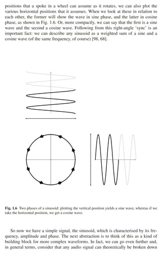 1.1 Audio Signals 9
positions that a spoke in a wheel can assume as it rotates, we can also plot the
various horizontal positions that it assumes. When we look at these in relation to
each other, the former will show the wave in sine phase, and the latter in cosine
phase, as shown in Fig. 1.6. Or, more compactly, we can say that the ﬁrst is a sine
wave and the second a cosine wave. Following from this right-angle ‘sync’ is an
important fact: we can describe any sinusoid as a weighted sum of a sine and a
cosine wave (of the same frequency, of course) [98, 68].
Fig. 1.6 Two phases of a sinusoid: plotting the vertical position yields a sine wave, whereas if we
take the horizontal position, we get a cosine wave.
So now we have a simple signal, the sinusoid, which is characterised by its fre-
quency, amplitude and phase. The next abstraction is to think of this as a kind of
building block for more complex waveforms. In fact, we can go even further and,
in general terms, consider that any audio signal can theoretically be broken down
 