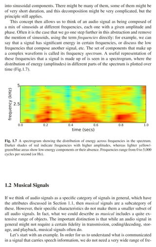10 1 Audio and Music Signals
into sinusoidal components. There might be many of them, some of them might be
of very short duration, and this decomposition might be very complicated, but the
principle still applies.
This concept then allows us to think of an audio signal as being composed of
a mix of sinusoids at different frequencies, each one with a given amplitude and
phase. Often it is the case that we go one step further in this abstraction and remove
the mention of sinusoids, using the term frequencies directly: for example, we can
say that a signal has signiﬁcant energy in certain frequencies, or discuss the low
frequencies that compose another signal, etc. The set of components that make up
a complex waveform is called its frequency spectrum. A useful representation of
these frequencies that a signal is made up of is seen in a spectrogram, where the
distribution of energy (amplitudes) in different parts of the spectrum is plotted over
time (Fig.1.7).
0.0 0.2 0.4 0.6 0.8 1.0
time (secs)
2.5
5
frequency
(kHz)
Fig. 1.7 A spectrogram showing the distribution of energy across frequencies in the spectrum.
Darker shades of red indicate frequencies with higher amplitudes, whereas lighter yellow/-
green/blue areas show low-energy components or their absence. Frequencies range from 0 to 5,000
cycles per second (or Hz).
1.2 Musical Signals
If we think of audio signals as a speciﬁc category of signals in general, which have
the attributes discussed in Section 1.1, then musical signals are a subcategory of
these. However, their speciﬁc characteristics do not make them a smaller subset of
all audio signals. In fact, what we could describe as musical includes a quite ex-
tensive range of objects. The important distinction is that while an audio signal in
general might not require a certain ﬁdelity in transmission, coding/decoding, stor-
age, and playback, musical signals often do.
Let’s start with an example. In order for us to understand what is communicated
in a signal that carries speech information, we do not need a very wide range of fre-
 