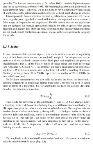 1.2 Musical Signals 11
quencies. The low end does not need to fall below 100 Hz, and the highest frequen-
cies can be accommodated below 4,000 Hz (but speech can be intelligible within an
even narrower range). Likewise, we do not need to have a particularly large range
of amplitudes, as the information can be conveyed without much change in volume.
It is not possible, however, to limit musical signals to these constraints. Of course,
there might be some signals that could well ﬁt them, but in general, music requires a
fuller range of frequencies and amplitudes. For this reason, devices and equipment
that are designed for musical applications need to be able to operate with greater
precision and quality. It is often the case, for instance, that ordinary telephone lines
are not good enough for the transmission of music, as they are speciﬁcally designed
for speech.
1.2.1 Scales
In order to manipulate musical signals, it is useful to ﬁnd a means of organising
some of their basic attributes, such as amplitude and pitch. For this purpose, we can
make use of well-deﬁned standard scales. Both pitch and amplitude are perceived
logarithmically, that is, on the basis of ratios of values rather than their differences
(see Appendix A, Section A.1). For instance, we hear a given change in amplitude,
say from 0.25 to 0.5, as a similar step to that from 0.1 to 0.2, a doubling of volume.
Similarly, a change from 100 to 200 Hz is perceived as similar to 250 to 500 Hz (an
interval of an octave).
To facilitate measurements, we can build scales that are based on linear units,
deﬁning differences in amplitudes (rather than ratios). For this we need to deﬁne
them in terms of a logarithm. So, for amplitudes we have the decibel (dB) unit,
based on the following expression:
20log10
A1
A2
(1.1)
This yields the difference of the amplitudes A1 and A2. A 6 dB change means
a doubling (positive difference) or halving (negative difference) of amplitudes. The
dB expression gives the units and the means to build a scale. To complete this, we
need to choose a reference value (e.g, the A2 in Eq. 1.1). In digital audio, an obvious
choice is full scale amplitude, which is the maximum numeric value allowed (see
Section 1.3.1). This sets the 0 dB value for the scale and all the other values are
therefore in the negative range. Half-scale amplitude is then set to −6 dB, quarter-
scale to −12 dB, etc. A simple case is when 0 dB is set to 1, and the expression
deﬁning the scale becomes
AdB(x) = 20log10 x (1.2)
The amplitude scale based on dB units and deﬁned with reference to a maximum
value is called the 0dBFS scale (Fig. 1.8).
 