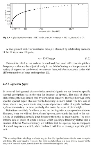 1.2 Musical Signals 13
Fig. 1.9 A plot of pitches on the 12TET scale, with A4 reference at 440 Hz, from A0 to C8.
A ﬁner-grained unit ¢ for an interval ratio p is obtained by subdividing each one
of the 12 steps into 100 parts,
¢ = 1200log2 p (1.5)
This unit is called a cent and can be used to deﬁne small differences in pitches.
Frequency scales are the object of study in the ﬁeld of tuning and temperament. A
variety of approaches can be used to construct them, which can produce scales with
different numbers of steps and step sizes [9].
1.2.2 Spectral types
In terms of their general characteristics, musical signals are not bound to speciﬁc
spectral descriptions (as in the case for instance, of speech). The class of objects
that compose them is limited only by our hearing capacity. There are however some
speciﬁc spectral types4 that are worth discussing in more detail. The ﬁrst one of
these, which is very common in many musical practices, is that of signals that have
a pitch characteristic, or more precisely, that evoke the sense of pitch height.
Deﬁnitions are fairly ﬂuid here, as we are dealing with a perceptual continuum.
However, what we will call here pitched spectra, are sounds that lead to the pos-
sibility of ascribing a speciﬁc pitch height to them that is unambiguous. The most
extreme case of this is of a pure sinusoid, which is a single frequency (rather than a
mixture of them). More commonly, we will ﬁnd that this spectral type is composed
of several frequencies, which, when combined, will lead us to assign a speciﬁc pitch
to it.
4 We are using this terminology in a loose way, to describe signals that are alike in some recognis-
able form. The term ‘spectral typology’ has been used elsewhere in a more precise manner in the
analysis of musical works, but this is not the intended meaning here [96].
220440 880 1760 3520
frequency (Hz,A4=440)
12
24
36
48
60
72
84
12TET
pitch
 