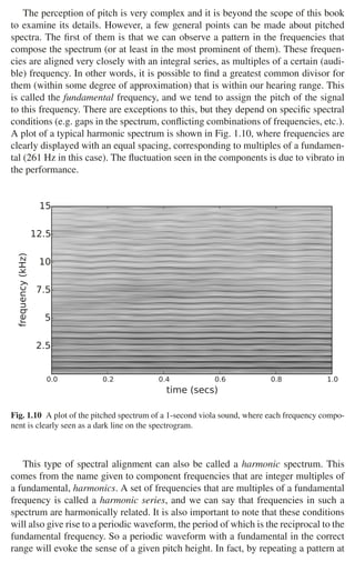 14 1 Audio and Music Signals
The perception of pitch is very complex and it is beyond the scope of this book
to examine its details. However, a few general points can be made about pitched
spectra. The ﬁrst of them is that we can observe a pattern in the frequencies that
compose the spectrum (or at least in the most prominent of them). These frequen-
cies are aligned very closely with an integral series, as multiples of a certain (audi-
ble) frequency. In other words, it is possible to ﬁnd a greatest common divisor for
them (within some degree of approximation) that is within our hearing range. This
is called the fundamental frequency, and we tend to assign the pitch of the signal
to this frequency. There are exceptions to this, but they depend on speciﬁc spectral
conditions (e.g. gaps in the spectrum, conﬂicting combinations of frequencies, etc.).
A plot of a typical harmonic spectrum is shown in Fig. 1.10, where frequencies are
clearly displayed with an equal spacing, corresponding to multiples of a fundamen-
tal (261 Hz in this case). The ﬂuctuation seen in the components is due to vibrato in
the performance.
0.0 0.2 0.4 0.6 0.8 1.0
time (secs)
2.5
5
7.5
10
12.5
15
frequency
(kHz)
Fig. 1.10 A plot of the pitched spectrum of a 1-second viola sound, where each frequency compo-
nent is clearly seen as a dark line on the spectrogram.
This type of spectral alignment can also be called a harmonic spectrum. This
comes from the name given to component frequencies that are integer multiples of
a fundamental, harmonics. A set of frequencies that are multiples of a fundamental
frequency is called a harmonic series, and we can say that frequencies in such a
spectrum are harmonically related. It is also important to note that these conditions
will also give rise to a periodic waveform, the period of which is the reciprocal to the
fundamental frequency. So a periodic waveform with a fundamental in the correct
range will evoke the sense of a given pitch height. In fact, by repeating a pattern at
 