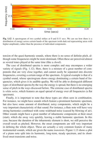 16 1 Audio and Music Signals
0.00 0.05 0.10 0.15 0.20
time (secs)
2.5
5
frequency
(kHz)
Fig. 1.12 A spectrogram of two cymbal strikes at 0 and 0.11 secs. We can see how there is a
distribution of energy across certain bands of the spectrum (with dark red representing areas with
higher amplitude), rather than the presence of individual components.
tension of the quasi-harmonic sounds, where there is no sense of deﬁnite pitch, al-
though some frequencies might be more dominant. Often these are perceived almost
as several tones played at the same time (like a chord).
The case of distributed spectra is more complex and may encompass a wider
variety of signals (Fig. 1.12). Here, there is a mixture of a great number of com-
ponents that are very close together, and cannot easily be separated into discrete
frequencies, covering a certain range of the spectrum. A typical example is that of a
cymbal sound, whose spectrogram shows energy dominating a certain band of fre-
quencies, which gives it its audible quality. We will be able to distinguish different
types of distributed spectra by the way the energy is spread, but there is no emerging
sense of pitch in the ways discussed before. The extreme case of distributed spectra
is white noise, which features an equal spread of energy over all frequencies (a ﬂat
spectrum).
Finally, it is important to note that these types are often seen in combination.
For instance, we might have sounds which feature a prominent harmonic spectrum,
but also have some amount of distributed, noisy components, which might be a
very important characteristic of that sound. For instance, a ﬂute note will have very
strong harmonics combined with some wideband noise (caused by blowing of air).
Other sounds might have a great number of inharmonic components at their onset
(start), which die away very quickly, leaving a stable harmonic spectrum. In this
case, because the duration of the inharmonic element is short, we still perceive the
overall result as pitched. However, the onset components are still very important
in deﬁning the whole object. These are actually a very common feature of many
instrumental sounds, which are given the name transients. Figure 1.13 shows a plot
of a piano note split into its harmonic, long-term, steady spectrum, and its short-
lived onset transients and noise.
 