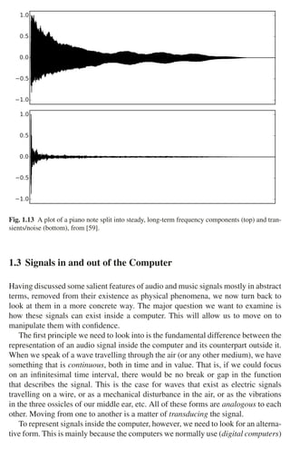 1.3 Signals in and out of the Computer 17
−1.0
−0.5
0.0
0.5
1.0
−1.0
−0.5
0.0
0.5
1.0
Fig. 1.13 A plot of a piano note split into steady, long-term frequency components (top) and tran-
sients/noise (bottom), from [59].
1.3 Signals in and out of the Computer
Having discussed some salient features of audio and music signals mostly in abstract
terms, removed from their existence as physical phenomena, we now turn back to
look at them in a more concrete way. The major question we want to examine is
how these signals can exist inside a computer. This will allow us to move on to
manipulate them with conﬁdence.
The ﬁrst principle we need to look into is the fundamental difference between the
representation of an audio signal inside the computer and its counterpart outside it.
When we speak of a wave travelling through the air (or any other medium), we have
something that is continuous, both in time and in value. That is, if we could focus
on an inﬁnitesimal time interval, there would be no break or gap in the function
that describes the signal. This is the case for waves that exist as electric signals
travelling on a wire, or as a mechanical disturbance in the air, or as the vibrations
in the three ossicles of our middle ear, etc. All of these forms are analogous to each
other. Moving from one to another is a matter of transducing the signal.
To represent signals inside the computer, however, we need to look for an alterna-
tive form. This is mainly because the computers we normally use (digital computers)
 