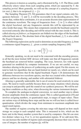 20 1 Audio and Music Signals
This process is known as sampling, and is illustrated in Fig. 1.15. The Dirac comb
effectively selects values from each sampling point, which are separated by T, the
sampling period. More generally, we will use the concept of a sampling frequency
(or rate) fs that is its reciprocal ( fs = 1
T ).
The Sampling Theorem [75, 94] guarantees that if our signal contains only fre-
quencies between − fs
2 and fs
2 , it will be recoverable in the decoding process. This
means that, within these constraints, it is an accurate discrete-time representation of
the continuous waveform. The range of frequencies from − fs
2 to fs
2 is often called
the digital baseband, and any frequencies outside this will be represented by an
alias inside that range. This means that components outside the baseband cannot be
recovered correctly after decoding and will be mixed with the ones inside it. This is
called aliasing or foldover, as frequencies are folded over the edges of the baseband,
reﬂected back into it. The absolute limit of the digital baseband, fs/2, is also called
the Nyquist frequency.
The following expression can be used to determine an encoded frequency fd from
a continuous-signal frequency fc , given a certain sampling frequency [68]:
fd = fc −int

2fc
fs

× fs (1.8)
Generally speaking, we do not need to be concerned with the encoding process,
as all but the most limited ADC devices will make sure that all frequencies outside
the baseband are removed before sampling. The issue, however, lies with signals
generated (or modiﬁed) by computer instruments. If we are not careful, we may
introduce aliasing in the process of synthesising an audio signal. For this reason, we
tend to look for algorithms that are band-limited (or nearly so), which can be used
to generate waveforms that ﬁt the digital baseband. Figure 1.16 demonstrates the
difference between two waveform spectra, one that was created with a band-limited
process and has no aliasing, and another with substantial foldover.
Aliasing is generally undesirable, but it can of course be used creatively in some
cases. We need to watch carefully because there are many situations where aliasing
can creep in and possibly spoil the sound of our synthesis processes. We will be not-
ing these conditions as they arise, when discussing the various instrument designs.
To complete the analogue-to-digital conversion, we need another step to obtain
discrete amplitudes from the continuous signal. This is called quantisation [35] and
involves assigning numbers, or quantisation steps, to ranges of input values. There
are various ways of deﬁning these steps and the one we will use here is called linear
quantisation, which divides the range from minimum to maximum amplitude into
equal-sized regions.
The number of regions covering the min-max range will depend on how much
storage we assign to each sampled value. This is measured in bits, which are the
basic unit in the binary number system that is used by computers. One bit can store
two distinct values (e.g. 0 or 1), or two quantisation regions. If we add more bits,
we can increase the number of regions (and consequently decrease their size). In the
case of integers, the number of regions QN will be
 