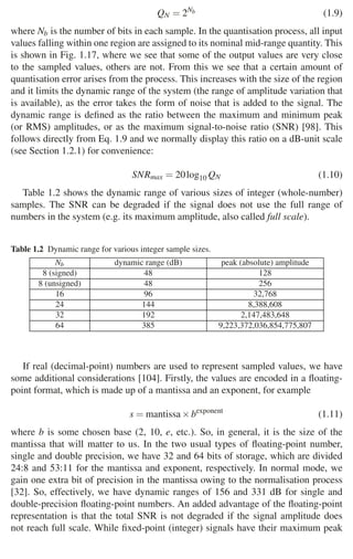 22 1 Audio and Music Signals
QN = 2Nb (1.9)
where Nb is the number of bits in each sample. In the quantisation process, all input
values falling within one region are assigned to its nominal mid-range quantity. This
is shown in Fig. 1.17, where we see that some of the output values are very close
to the sampled values, others are not. From this we see that a certain amount of
quantisation error arises from the process. This increases with the size of the region
and it limits the dynamic range of the system (the range of amplitude variation that
is available), as the error takes the form of noise that is added to the signal. The
dynamic range is deﬁned as the ratio between the maximum and minimum peak
(or RMS) amplitudes, or as the maximum signal-to-noise ratio (SNR) [98]. This
follows directly from Eq. 1.9 and we normally display this ratio on a dB-unit scale
(see Section 1.2.1) for convenience:
SNRmax = 20log10 QN (1.10)
Table 1.2 shows the dynamic range of various sizes of integer (whole-number)
samples. The SNR can be degraded if the signal does not use the full range of
numbers in the system (e.g. its maximum amplitude, also called full scale).
Table 1.2 Dynamic range for various integer sample sizes.
Nb dynamic range (dB) peak (absolute) amplitude
8 (signed) 48 128
8 (unsigned) 48 256
16 96 32,768
24 144 8,388,608
32 192 2,147,483,648
64 385 9,223,372,036,854,775,807
If real (decimal-point) numbers are used to represent sampled values, we have
some additional considerations [104]. Firstly, the values are encoded in a ﬂoating-
point format, which is made up of a mantissa and an exponent, for example
s = mantissa×bexponent
(1.11)
where b is some chosen base (2, 10, e, etc.). So, in general, it is the size of the
mantissa that will matter to us. In the two usual types of ﬂoating-point number,
single and double precision, we have 32 and 64 bits of storage, which are divided
24:8 and 53:11 for the mantissa and exponent, respectively. In normal mode, we
gain one extra bit of precision in the mantissa owing to the normalisation process
[32]. So, effectively, we have dynamic ranges of 156 and 331 dB for single and
double-precision ﬂoating-point numbers. An added advantage of the ﬂoating-point
representation is that the total SNR is not degraded if the signal amplitude does
not reach full scale. While ﬁxed-point (integer) signals have their maximum peak
 