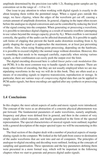 1.4 Conclusions 23
amplitude determined by the precision (see table 1.2), ﬂoating-point samples are by
convention set in the range of −1.0 to 1.0.
One issue to pay attention to when working with digital signals is exactly to do
about keeping them within the permitted range. When a signal goes outside this
range, we have clipping, where the edges of the waveform get cut off, causing a
certain amount of amplitude distortion. In general, clipping in the input often occurs
before the analogue-to-digital conversion and can be controlled by reducing the level
of the signal coming into the computer. When generating or processing a waveform,
it is possible to introduce digital clipping as a result of numeric overﬂow (attempting
to use values beyond the storage capacity given by Nb). When overﬂow is not treated
correctly, the quality of the audio can be affected dramatically. It is possible to apply
soft forms of clipping that prevent the harsh audio distortion resulting from it, by
gently shaping the signal as it approaches the maximum, or at least just preventing
overﬂow. Also, when using ﬂoating-point processing, depending on the hardware,
it is possible to exceed (slightly) the normal range without distortion. However, this
is something that needs to be managed carefully, especially when mixing various
signals, as their combination can easily push the output over the limit.
The digital encoding discussed here is called linear pulse-code modulation (lin-
ear PCM). It is the most common way to handle signals in the computer. There are
many other forms of encoding, but they are not usually employed when we are ma-
nipulating waveforms in the way we will do in this book. They are often used as a
means of re-encoding signals to improve transmission, reproduction or storage. In
particular, there are various ways of compressing digital data that can be applied to
PCM audio signals, but these encodings are applied after any synthesis or processing
stages.
1.4 Conclusions
In this chapter, the most salient aspects of audio and music signals were introduced.
The concept of the wave as an abstraction of a concrete physical phenomenon was
put forward. The fundamental parameters of audio waveforms, namely amplitude,
frequency and phase were deﬁned ﬁrst in general, and then in the context of very
simple signals called sinusoids, and ﬁnally generalised in the form of the spectral
representation. The special characteristics of musical signals were outlined, together
with a general description of the major spectral types we will be encountering in this
book.
The ﬁnal section of the chapter dealt with a number of practical aspects of manip-
ulating signals in the computer. We looked at the full path from source to destination
of the audio waveforms that are sent into and out of computers. The principles of
analogue-to-digital encoding and decoding were outlined, looking at the concepts of
sampling and quantisation. These operations and the key parameters deﬁning them
were presented in a more formal way, which will be important in the following
chapters when we start to generate and process digital audio signals.
 