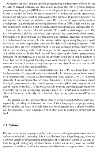 26 2 Music Programming Environments
Alongside the very domain-speciﬁc programming environments offered by the
MUSIC N-derived software, we should also consider the role of general-purpose
programming languages (GPPLs) in the development of computer instruments. It
is true to say that we could dispense completely with domain-speciﬁc approaches,
because any language could be employed for this purpose. In practice, however, we
will see that it is far more productive to use a DSL for speciﬁc aspects of instrument
development (e.g. the signal-processing elements of it). A GPPL might not have cer-
tain components built into it that would facilitate their design and implementation.
However, there are two roles into which GPPLs could be slotted quite well. The
ﬁrst is to provide a glue for control and signal-processing components of our system.
For example, to allow the user to create a host user interface, graphical or otherwise,
to a collection of instruments. In this instance, while, again, many languages could
be chosen, the most appropriate ones are the high-level scripting languages. This
is because they are very straightforward to use and generally provide many possi-
bilities for interfacing, either built in as part of the programming environment or
as loadable modules. In this book, we will be employing the Python programming
language for this purpose, as it has all the attributes listed above and, in addition to
these, has excellent support for integration with Csound. Python, on its own, will
serve as a means of demonstrating signal-processing algorithms, as it can provide
compact code with excellent readability.
The second role in which we could ﬁnd the use of a GPPL is at lower level in the
implementation of computationally-intensive tasks. In this case, we are better served
by a language that is classed as implementation level, such as C or C++. Speciﬁc
elements of an instrument that are more demanding in terms of resources should
ideally be programmed using these languages and compiled into components that
can be loaded by the DSL. In this book, we will be using these languages indirectly,
by employing a signal-processing language, Faust [77], which can be compiled into
efﬁcient C++ code, or directly into a loadable object using a just-in-time (JIT) com-
piler.
This chapter will ﬁrst consider these three systems, Csound, Python, and Faust,
separately, providing an informal overview of their languages and programming.
Following this, the ways in which these can be integrated into a single workﬂow
will be discussed. These languages will be then used in examples throughout the
book.
2.1 Python
Python is a scripting language employed in a variety of applications, from user in-
terfaces to scientiﬁc computing. It is a so-called multi-paradigm language, allowing
a diverse variety of programming approaches. It is generally simple to use and al-
lows for quick prototyping of ideas. Since it relies on an interpreter to translate
programs, it tends to be slow for computationally-intensive applications. However,
 