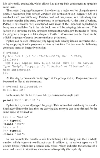 2.1 Python 27
it is very easily extendable, which allows it to use pre-built components to speed up
some tasks.
The system (language/interpreter) has witnessed a major version change in recent
years. It has moved from version 2 (which was kept at 2.7) to 3 (currently 3.5) in a
non-backward compatible way. This has confused many users, as it took a long time
for many popular third-party components to be upgraded. At the time of writing,
Python 3 has become well established with most of the important dependencies
being made available for it. In this book, we will be adopting this version. This
section will introduce the key language elements that will allow the reader to follow
the program examples in later chapters. Further information can be found in the
ofﬁcial language reference documentation at python.org.
Python can be used interactively by typing code directly into an interpreter shell,
or by supplying it with programs written in text ﬁles. For instance the following
command starts an interactive session:
$ python3
Python 3.5.1 (v3.5.1:37a07cee5969, Dec 5 2015,
21:12:44)
[GCC 4.2.1 (Apple Inc. build 5666) (dot 3)] on darwin
Type help, copyright, credits or license for
more information.

At this stage, commands can be typed at the prompt (). Programs can also
be passed as ﬁles to the command:
$ python3 helloworld.py
Hello World!!
In this case, the ﬁle helloworld.py consists of a single line:
print('Hello World!!')
Python is a dynamically-typed language. This means that variable types are de-
ﬁned according to the data they are carrying and the type can be re-deﬁned for the
same name, if we need to:
 a = 'hello'
 type(a)
class 'str'
 a = 1
 type(a)
class 'int'
In this example the variable a was ﬁrst holding a text string, and then a whole
number, which represent two distinct types. In addition to the various types we will
discuss below, Python has a special one, None, which indicates the absence of a
value and is used in situations when we need to specify this explicitly.
 