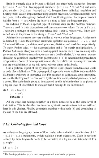 28 2 Music Programming Environments
Built-in numeric data in Python is divided into three basic categories: integers
(class 'int'), ﬂoating-point numbers1 (class 'float') and com-
plex numbers (class 'complex'). Integers have unlimited precision and
ﬂoating-point data is implemented using double precision. Complex numbers have
two parts, real and imaginary, both of which are ﬂoating-point. A complex constant
has the form a + bj, where the letter j is used to label the imaginary part.
In addition to these, a special type of numeric data are the boolean numbers.
These are used in truth expressions and can assume two values: True or False.
These are a subtype of integers and behave like 1 and 0, respectively. When con-
verted to text, they become the strings 'True' and 'False'.
Arithmetic statements are very similar to various other languages. Assignment
is deﬁned by =, and the common arithmetic operators are as usual: -,+,*,/, and
% minus/difference, addition, multiplication, division, and modulus, respectively.
To these, Python adds ** for exponentiation and @ for matrix multiplication. In
Python 3, division always returns a ﬂoating-point number even if we are using inte-
ger operands. To force truncation, we can use a double slash (//). As usual, expres-
sions can be combined together with parentheses (( )) to determine the precedence
of operations. Some of these operations can also have different meanings in contexts
that are not arithmetic, as we will see at various times in this book.
One signiﬁcant aspect of the Python syntax is its insistence on indentation levels
as code block delimiters. This typographical approach works well for code readabil-
ity, but it is awkward in interactive use. For instance, to deﬁne a callable subroutine,
we use the the keyword def followed by the routine name, a list of parameters, and
a colon. The code that is going to be executed by this subroutine has to be placed at
a higher level of indentation to indicate that it belongs to the subroutine:
def mix(a,b):
c = a+b
return c
All the code that belongs together in a block needs to be at the same level of
indentation. This is also the case in other syntactic constructions that we will see
later in this chapter. Finally, comments starting with a hash (#) and continuing to
the end of the line are allowed.
2.1.1 Control of ﬂow and loops
As with other languages, control of ﬂow can be achieved with a combination of if
– elif – else statements, which evaluate a truth expression. Code in sections
deﬁned by these keywords needs to be formatted at a higher indentation level. For
example:
if a  0:
1 The ﬂoating-point data type is used to represent real numbers in programs.
 