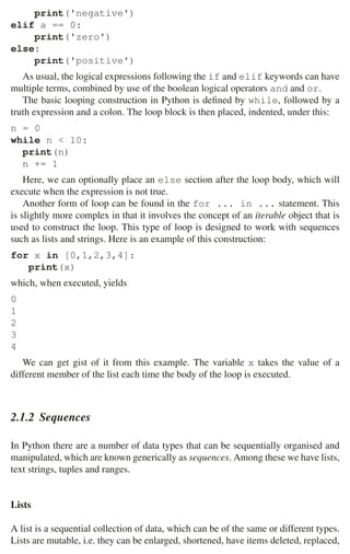 2.1 Python 29
print('negative')
elif a == 0:
print('zero')
else:
print('positive')
As usual, the logical expressions following the if and elif keywords can have
multiple terms, combined by use of the boolean logical operators and and or.
The basic looping construction in Python is deﬁned by while, followed by a
truth expression and a colon. The loop block is then placed, indented, under this:
n = 0
while n  10:
print(n)
n += 1
Here, we can optionally place an else section after the loop body, which will
execute when the expression is not true.
Another form of loop can be found in the for ... in ... statement. This
is slightly more complex in that it involves the concept of an iterable object that is
used to construct the loop. This type of loop is designed to work with sequences
such as lists and strings. Here is an example of this construction:
for x in [0,1,2,3,4]:
print(x)
which, when executed, yields
0
1
2
3
4
We can get gist of it from this example. The variable x takes the value of a
different member of the list each time the body of the loop is executed.
2.1.2 Sequences
In Python there are a number of data types that can be sequentially organised and
manipulated, which are known generically as sequences. Among these we have lists,
text strings, tuples and ranges.
Lists
A list is a sequential collection of data, which can be of the same or different types.
Lists are mutable, i.e. they can be enlarged, shortened, have items deleted, replaced,
 