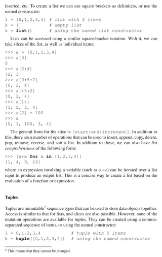 30 2 Music Programming Environments
inserted, etc. To create a list we can use square brackets as delimiters, or use the
named constructor:
l = [0,1,2,3,4] # list with 5 items
k = [] # empty list
k = list() # using the named list constructor
Lists can be accessed using a similar square-bracket notation. With it, we can
take slices of the list, as well as individual items:
 a = [0,1,2,3,4]
 a[0]
0
 a[2:4]
[2, 3]
 a[0:5:2]
[0, 2, 4]
 a[:5:2]
[0, 2, 4]
 a[1:]
[1, 2, 3, 4]
 a[2] = 100
 a
[0, 1, 100, 3, 4]
The general form for the slice is [start:end:increment]. In addition to
this, there are a number of operations that can be used to insert, append, copy, delete,
pop, remove, reverse, and sort a list. In addition to these, we can also have list
comprehensions of the following form:
 [x*x for x in [1,2,3,4]]
[1, 4, 9, 16]
where an expression involving a variable (such as x*x) can be iterated over a list
input to produce an output list. This is a concise way to create a list based on the
evaluation of a function or expression.
Tuples
Tuples are immutable2 sequence types that can be used to store data objects together.
Access is similar to that for lists, and slices are also possible. However, none of the
mutation operations are available for tuples. They can be created using a comma-
separated sequence of items, or using the named constructor:
l = 0,1,2,3,4 # tuple with 5 items
k = tuple([0,1,2,3,4]) # using the named constructor
2 This means that they cannot be changed.
 