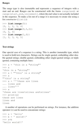 2.1 Python 31
Ranges
The range type is also immutable and represents a sequence of integers with a
start and an end. Ranges can be constructed with the forms range(end) or
range(start,end,increment), where the end value is not actually included
in the sequence. To make a list out of a range it is necessary to create one using a
list constructor (list()):
 list(range(5))
[0, 1, 2, 3, 4]
 list(range(0,5,2))
[0, 2, 4]
 list(range(1,6))
[1, 2, 3, 4, 5]
Text strings
One special case of a sequence is a string. This is another immutable type, which
is used to hold text characters. Strings can be single quoted, embedding other dou-
ble quoted strings; double quoted, embedding other single-quoted strings; or triple
quoted, containing multiple lines:
 a = 'this is a string'
 a
'this is a string'
 a = 'this' is a string
 a
'this' is a string
 a = '''these are lines
... lines and
... lines'''
 a
'these are linesnlines andnlines'
 print(a)
these are lines
lines and
lines
A number of operations can be performed on strings. For instance, the addition
operator (+) can be used to concatenate strings:
 a = 'hello'
 b = ' world!!'
 a+b
'hello world!!'
 