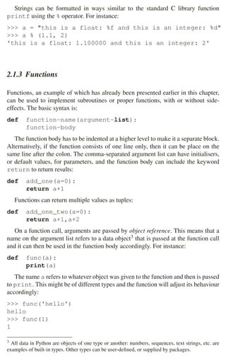 32 2 Music Programming Environments
Strings can be formatted in ways similar to the standard C library function
printf using the % operator. For instance:
 a = this is a float: %f and this is an integer: %d
 a % (1.1, 2)
'this is a float: 1.100000 and this is an integer: 2'
2.1.3 Functions
Functions, an example of which has already been presented earlier in this chapter,
can be used to implement subroutines or proper functions, with or without side-
effects. The basic syntax is:
def function-name(argument-list):
function-body
The function body has to be indented at a higher level to make it a separate block.
Alternatively, if the function consists of one line only, then it can be place on the
same line after the colon. The comma-separated argument list can have initialisers,
or default values, for parameters, and the function body can include the keyword
return to return results:
def add_one(a=0):
return a+1
Functions can return multiple values as tuples:
def add_one_two(a=0):
return a+1,a+2
On a function call, arguments are passed by object reference. This means that a
name on the argument list refers to a data object3 that is passed at the function call
and it can then be used in the function body accordingly. For instance:
def func(a):
print(a)
The name a refers to whatever object was given to the function and then is passed
to print. This might be of different types and the function will adjust its behaviour
accordingly:
 func('hello')
hello
 func(1)
1
3 All data in Python are objects of one type or another: numbers, sequences, text strings, etc. are
examples of built-in types. Other types can be user-deﬁned, or supplied by packages.
 
