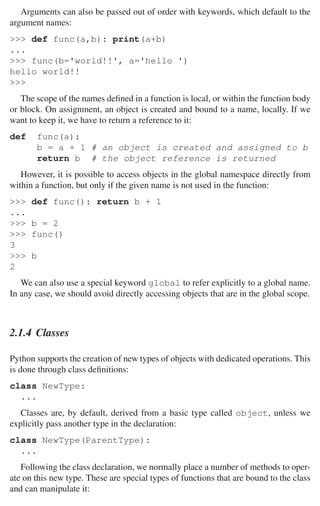 2.1 Python 33
Arguments can also be passed out of order with keywords, which default to the
argument names:
 def func(a,b): print(a+b)
...
 func(b='world!!', a='hello ')
hello world!!

The scope of the names deﬁned in a function is local, or within the function body
or block. On assignment, an object is created and bound to a name, locally. If we
want to keep it, we have to return a reference to it:
def func(a):
b = a + 1 # an object is created and assigned to b
return b # the object reference is returned
However, it is possible to access objects in the global namespace directly from
within a function, but only if the given name is not used in the function:
 def func(): return b + 1
...
 b = 2
 func()
3
 b
2
We can also use a special keyword global to refer explicitly to a global name.
In any case, we should avoid directly accessing objects that are in the global scope.
2.1.4 Classes
Python supports the creation of new types of objects with dedicated operations. This
is done through class deﬁnitions:
class NewType:
...
Classes are, by default, derived from a basic type called object, unless we
explicitly pass another type in the declaration:
class NewType(ParentType):
...
Following the class declaration, we normally place a number of methods to oper-
ate on this new type. These are special types of functions that are bound to the class
and can manipulate it:
 