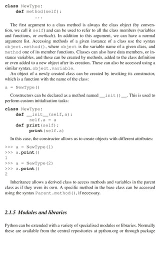 34 2 Music Programming Environments
class NewType:
def method(self):
...
The ﬁrst argument to a class method is always the class object (by conven-
tion, we call it self) and can be used to refer to all the class members (variables
and functions, or methods). In addition to this argument, we can have a normal
argument list. Accessing methods of a given instance of a class use the syntax
object.method(), where object is the variable name of a given class, and
method one of its member functions. Classes can also have data members, or in-
stance variables, and these can be created by methods, added to the class deﬁnition
or even added to a new object after its creation. These can also be accessed using a
similar syntax, object.variable.
An object of a newly created class can be created by invoking its constructor,
which is a function with the name of the class:
a = NewType()
Constructors can be declared as a method named __init()__. This is used to
perform custom initialisation tasks:
class NewType:
def __init__(self,a):
self.a = a
def print(self):
print(self.a)
In this case, the constructor allows us to create objects with different attributes:
 a = NewType(1)
 a.print()
1
 a = NewType(2)
 a.print()
2
Inheritance allows a derived class to access methods and variables in the parent
class as if they were its own. A speciﬁc method in the base class can be accessed
using the syntax Parent.method(), if necessary.
2.1.5 Modules and libraries
Python can be extended with a variety of specialised modules or libraries. Normally
these are available from the central repositories at python.org or through package
 
