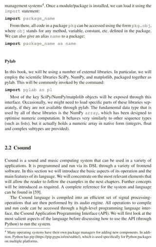 2.2 Csound 35
management systems4. Once a module/package is installed, we can load it using the
import statement:
import package_name
From there, all code in a package pkg can be accessed using the form pkg.obj,
where obj stands for any method, variable, constant, etc. deﬁned in the package.
We can also give an alias name to a package:
import package_name as name
Pylab
In this book, we will be using a number of external libraries. In particular, we will
employ the scientiﬁc libraries SciPy, NumPy, and matplotlib, packaged together as
pylab. This will be commonly invoked by the command:
import pylab as pl
Most of the key SciPy/NumPy/matplolib objects will be exposed through this
interface. Occasionally, we might need to load speciﬁc parts of these libraries sep-
arately, if they are not available through pylab. The fundamental data type that is
used by all of these libraries is the NumPy array, which has been designed to
optimise numeric computation. It behaves very similarly to other sequence types
(such as lists), but it actually holds a numeric array in native form (integers, ﬂoat
and complex subtypes are provided).
2.2 Csound
Csound is a sound and music computing system that can be used in a variety of
applications. It is programmed and run via its DSL through a variety of frontend
software. In this section we will introduce the basic aspects of its operation and the
main features of its language. We will concentrate on the most relevant elements that
will allow the reader to follow the examples in the next chapters. Further concepts
will be introduced as required. A complete reference for the system and language
can be found in [59].
The Csound language is compiled into an efﬁcient set of signal processing-
operations that are then performed by its audio engine. All operations to compile
and run code can be accessed through a high-level programming language inter-
face, the Csound Application Programming Interface (API). We will ﬁrst look at the
most salient aspects of the language before discussing how to use the API (through
Python) to run the system.
4 Many operating systems have their own package managers for adding new components. In addi-
tion, Python has pip (https://pip.pypa.io/en/stable/), which is used speciﬁcally for Python packages
on multiple platforms.
 
