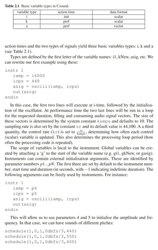 2.2 Csound 37
Table 2.1 Basic variable types in Csound.
variable type action time data format
i init scalar
k perf scalar
a perf vector
action times and the two types of signals yield three basic variables types: i, k and a
(see Table 2.1).
Types are deﬁned by the ﬁrst letter of the variable names: i1, kNew, asig, etc. We
can rewrite our ﬁrst example using these:
instr 1
iamp = 16000
icps = 440
asig = oscili(iamp, icps)
out(asig)
endin
In this case, the ﬁrst two lines will execute at i-time, followed by the initialisa-
tion of the oscillator. At performance time the two last lines will be run in a loop
for the requested duration, ﬁlling and consuming audio signal vectors. The size of
these vectors is determined by the system constant ksmps and defaults to 10. The
sampling rate is also set by the constant sr and its default value is 44,100. A a third
quantity, the control rate (kr) is set to sr
ksmps , determining how often each control
(scalar) variable is updated. This also determines the processing loop period (how
often the processing code is repeated).
The scope of variables is local to the instrument. Global variables can be cre-
ated by attaching a ‘g’ to the start of the variable name (e.g. gi1, gkNew, or gasig).
Instruments can contain external initialisation arguments. These are identiﬁed by
parameter numbers p1...pN. The ﬁrst three are set by default to the instrument num-
ber, start time and duration (in seconds, with −1 indicating indeﬁnite duration). The
following arguments can be freely used by instruments. For instance:
instr 1
iamp = p4
icps = p5
asig = oscili(iamp, icps)
out(asig)
endin
This will allow us to use parameters 4 and 5 to initialise the amplitude and fre-
quency. In that case, we can have sounds of different pitches:
schedule(1,0,1,0dbfs/3,440)
schedule(1,0,1,0dbfs/3,550)
schedule(1,0,1,0dbfs/3,660)
 