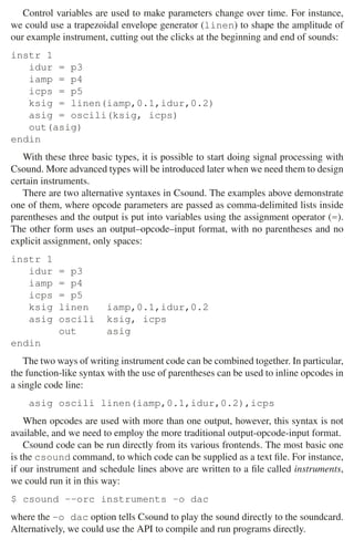 38 2 Music Programming Environments
Control variables are used to make parameters change over time. For instance,
we could use a trapezoidal envelope generator (linen) to shape the amplitude of
our example instrument, cutting out the clicks at the beginning and end of sounds:
instr 1
idur = p3
iamp = p4
icps = p5
ksig = linen(iamp,0.1,idur,0.2)
asig = oscili(ksig, icps)
out(asig)
endin
With these three basic types, it is possible to start doing signal processing with
Csound. More advanced types will be introduced later when we need them to design
certain instruments.
There are two alternative syntaxes in Csound. The examples above demonstrate
one of them, where opcode parameters are passed as comma-delimited lists inside
parentheses and the output is put into variables using the assignment operator (=).
The other form uses an output–opcode–input format, with no parentheses and no
explicit assignment, only spaces:
instr 1
idur = p3
iamp = p4
icps = p5
ksig linen iamp,0.1,idur,0.2
asig oscili ksig, icps
out asig
endin
The two ways of writing instrument code can be combined together. In particular,
the function-like syntax with the use of parentheses can be used to inline opcodes in
a single code line:
asig oscili linen(iamp,0.1,idur,0.2),icps
When opcodes are used with more than one output, however, this syntax is not
available, and we need to employ the more traditional output-opcode-input format.
Csound code can be run directly from its various frontends. The most basic one
is the csound command, to which code can be supplied as a text ﬁle. For instance,
if our instrument and schedule lines above are written to a ﬁle called instruments,
we could run it in this way:
$ csound --orc instruments -o dac
where the -o dac option tells Csound to play the sound directly to the soundcard.
Alternatively, we could use the API to compile and run programs directly.
 