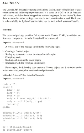 2.2 Csound 39
2.2.3 The API
The Csound API provides complete access to the system, from conﬁguration to code
compilation and audio engine performance. It is based on a C/C++ set of functions
and classes, but it has been wrapped for various languages. In the case of Python,
there are two alternative packages that can be used, csnd6 and ctcsound. The former
is only available for Python 2 and the latter can be used in both versions 2 and 3.
ctcsound
The ctcsound package provides full access to the Csound C API, in addition to a
few extra components. It can be loaded with the command:
import ctcsound
A typical use of the package involves the following steps:
• Creating a Csound object
• Setting up options to control the compiler and engine
• Compiling code
• Starting and running the audio engine
• Interacting with the compiled instruments
For example, the following code creates a Csound object, sets it to output audio
to the soundcard, compiles some code and performs it:
Listing 2.1 A simple Python Csound API example.
import ctcsound
code = '''
instr 1
idur = p3
iamp = p4
icps = p5
ksig = linen(iamp,0.1,idur,0.2)
asig = oscili(ksig, icps)
out(asig)
endin
schedule(1,0,1,0dbfs/3,440)
schedule(1,1,1,0dbfs/3, 550)
schedule(1,2,1,0dbfs/3, 660)
'''
cs = ctcsound.Csound()
cs.setOption('-odac')
 