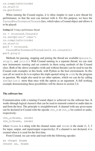 40 2 Music Programming Environments
cs.compileOrc(code)
cs.start()
cs.perform()
When running the Csound engine, it is often simpler to start a new thread for
performance, so that the user can interact with it. For this purpose, we have the
CsoundPerformanceThread class, which takes a Csound object and allows it
to be played:
Listing 2.2 Using a performance thread
cs = ctcsound.Csound()
cs.setOption('-odac')
cs.compileOrc(code)
cs.start()
perf = ctcsound.
CsoundPerformanceThread(self.cs.csound())
perf.play()
Methods for pausing, stopping and joining the thread are available (pause(),
stop(), and join()). With Csound running in a separate thread, we can start
new instruments running and set controls in them using methods of the Csound
class. Both of the above examples (with and without threads) can be used to run the
Csound code examples in this book, with Python as the host environment. In this
case all we need to do is to replace the triple-quoted string in code by the program
in question. We might also need to set other options, which we can do by calling
setOption() more than once with the option as an argument. A full working
example demonstrating these possibilities will be shown in section 2.4.
The software bus
Communication with a running Csound object is achieved via the software bus. It
works through logical channels that can be used to transmit control or audio data to
and from the host. The principle is straightforward. A channel with any given name
can be declared in Csound with the opcode chn_k or chn_a for control or audio,
respectively:
chn_a(Sname, imode)
chn_k(Sname, imode)
where Sname is a string with the channel name and imode is the mode (1, 2, 3
for input, output, and input/output respectively). If a channel is not declared, it is
created when it is used for the ﬁrst time.
From Csound, we can write and read with the following opcodes
xs chnget Sname
chnset xs, Sname
 