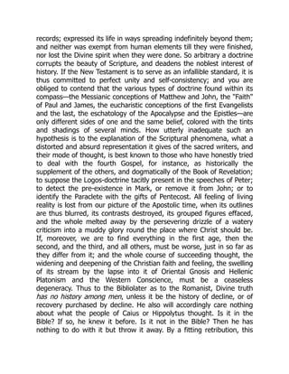records; expressed its life in ways spreading indefinitely beyond them;
and neither was exempt from human elements till they were finished,
nor lost the Divine spirit when they were done. So arbitrary a doctrine
corrupts the beauty of Scripture, and deadens the noblest interest of
history. If the New Testament is to serve as an infallible standard, it is
thus committed to perfect unity and self-consistency; and you are
obliged to contend that the various types of doctrine found within its
compass—the Messianic conceptions of Matthew and John, the Faith
of Paul and James, the eucharistic conceptions of the first Evangelists
and the last, the eschatology of the Apocalypse and the Epistles—are
only different sides of one and the same belief, colored with the tints
and shadings of several minds. How utterly inadequate such an
hypothesis is to the explanation of the Scriptural phenomena, what a
distorted and absurd representation it gives of the sacred writers, and
their mode of thought, is best known to those who have honestly tried
to deal with the fourth Gospel, for instance, as historically the
supplement of the others, and dogmatically of the Book of Revelation;
to suppose the Logos-doctrine tacitly present in the speeches of Peter;
to detect the pre-existence in Mark, or remove it from John; or to
identify the Paraclete with the gifts of Pentecost. All feeling of living
reality is lost from our picture of the Apostolic time, when its outlines
are thus blurred, its contrasts destroyed, its grouped figures effaced,
and the whole melted away by the persevering drizzle of a watery
criticism into a muddy glory round the place where Christ should be.
If, moreover, we are to find everything in the first age, then the
second, and the third, and all others, must be worse, just in so far as
they differ from it; and the whole course of succeeding thought, the
widening and deepening of the Christian faith and feeling, the swelling
of its stream by the lapse into it of Oriental Gnosis and Hellenic
Platonism and the Western Conscience, must be a ceaseless
degeneracy. Thus to the Bibliolater as to the Romanist, Divine truth
has no history among men, unless it be the history of decline, or of
recovery purchased by decline. He also will accordingly care nothing
about what the people of Caius or Hippolytus thought. Is it in the
Bible? If so, he knew it before. Is it not in the Bible? Then he has
nothing to do with it but throw it away. By a fitting retribution, this
 
