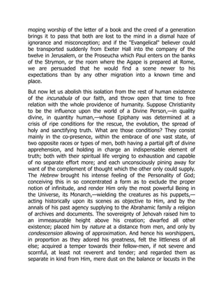 moping worship of the letter of a book and the creed of a generation
brings it to pass that both are lost to the mind in a dismal haze of
ignorance and misconception; and if the Evangelical believer could
be transported suddenly from Exeter Hall into the company of the
twelve in Jerusalem, or the Proseucha which Paul enters on the banks
of the Strymon, or the room where the Agape is prepared at Rome,
we are persuaded that he would find a scene newer to his
expectations than by any other migration into a known time and
place.
But now let us abolish this isolation from the rest of human existence
of the incunabula of our faith, and throw open that time to free
relation with the whole providence of humanity. Suppose Christianity
to be the influence upon the world of a Divine Person,—in quality
divine, in quantity human,—whose Epiphany was determined at a
crisis of ripe conditions for the rescue, the evolution, the spread of
holy and sanctifying truth. What are those conditions? They consist
mainly in the co-presence, within the embrace of one vast state, of
two opposite races or types of men, both having a partial gift of divine
apprehension, and holding in charge an indispensable element of
truth; both with their spiritual life verging to exhaustion and capable
of no separate effort more; and each unconsciously pining away for
want of the complement of thought which the other only could supply.
The Hebrew brought his intense feeling of the Personality of God;
conceiving this in so concentrated a form as to exclude the proper
notion of infinitude, and render Him only the most powerful Being in
the Universe, its Monarch,—wielding the creatures as his puppets,—
acting historically upon its scenes as objective to Him, and by the
annals of his past agency supplying to the Abrahamic family a religion
of archives and documents. The sovereignty of Jehovah raised him to
an immeasurable height above his creation; dwarfed all other
existence; placed him by nature at a distance from men, and only by
condescension allowing of approximation. And hence his worshippers,
in proportion as they adored his greatness, felt the littleness of all
else; acquired a temper towards their fellow-men, if not severe and
scornful, at least not reverent and tender; and regarded them as
separate in kind from Him, mere dust on the balance or locusts in the
 