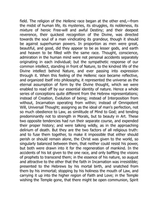 field. The religion of the Hellenic race began at the other end,—from
the midst of human life, its mysteries, its struggles, its nobleness, its
mixture of heroic Free-will and awful Destiny; and their deepest
reverence, their quickest recognition of the Divine, was directed
towards the soul of a man vindicating its grandeur, though it should
be against superhuman powers. In proportion as men were great,
beautiful, and good, did they appear to be as lesser gods, and earth
and heaven to be filled with the same race. Thought, conscience,
admiration in the human mind were not personal accidents separately
originating in each individual; but the sympathetic response of our
common intellect, standing in front of Nature, to the kindred life of the
Divine intellect behind Nature, and ever passing into expression
through it. When this feeling of the Hellenic race became reflective,
and organized itself into philosophy, it represented the universe as the
eternal assumption of form by the Divine thought, which we were
enabled to read off by our essential identity of nature. Hence a whole
series of conceptions quite different from the Hebrew representations;
instead of Creation, Evolution of being; instead of Interposition from
without, Incarnation operating from within; instead of Omnipotent
Will, Universal Thought; assigning as the ideal of man's perfection, not
so much obedience to Law, as similitude of Mind to God; and tending
predominantly not to strength in Morals, but to beauty in Art. These
two opposite tendencies had run their separate course, and expended
their proper history; and were talking wildly, as in the approaching
delirium of death. But they are the two factors of all religious truth:
and to fuse them together, to make it impossible that either should
perish or should remain alone, the Christ was given to the world, so
singularly balanced between them, that neither could resist his power,
but both were drawn into it for the regeneration of mankind. In the
accidents of his lot given to the one race, and only baffling the visions
of prophets to transcend them; in the essence of his nature, so august
and attractive to the other that the faith in Incarnation was irresistible;
presented to the Hebrews by his mortal birth, and snatched from
them by his immortal; stopping by his holiness the mouth of Law, and
carrying it up into the higher region of Faith and Love; in the Temple
wishing the Temple gone, that there might be open communion, Spirit
 