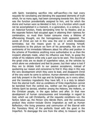 with Spirit; translating sacrifice into self-sacrifice;—he had every
requisite for conciliating and blending the separated elements of truth
which, for so many ages, had been converging towards him. But if this
was the function providentially assigned to him, and for which the
divine and human were so blended in him, it is a function which could
not be accomplished in a moment, in a generation, in a century. It is
an historical function, freely demanding time for its theatre; and as
the separate factors had occupied ages in attaining their ripeness for
combination, so must their fusion consume many a lifetime of
effervescing thought, ere the homogeneous truth appeared. The
words of Christ are not in this view the end in which Revelation
terminates; but the means given to us of knowing himself,
contributions to the picture we form of his personality. Nor are the
sentiments of his immediate followers about his office and position in
the scheme of Providence anything more authoritative to us than the
incipient attempts made, when his influence was fresh, to grasp the
whole of his relations while only a part was to be seen. The records of
the great crisis are no doubt of superlative value, as the vehicles by
which alone we understand and feel its power; but their value is lost if
they are to dictate truth to our passive acceptance, instead of
quickening our reason and conscience to find it: they stop in this way
the very development which they were to lead, and disappoint Christ
of the very work he came to achieve. Human elements were inevitably
and fully present in the first age and its Scriptures, as in every other;
and the transitory ingredients they have left, it is a duty to detach
from the eternal truth. And as conditions of finite imperfection cannot
be banished from the central era, neither can the guidance of the
Infinite Spirit be denied, whether among the Hebrew, the Hellenic, or
the Christian people, in the ages before and after. In that new
development of human consciousness and knowledge in regard to
God, which we call Christianity, all the requisite conditions—viz. the
factors taken up, the Person who blends them, and the continuous
product they evolve—include Divine Inspiration as well as Human
Reflection,—the living presence and communion of the Eternal with
the Transitory Mind, of the perfectly Good with the good in the
Imperfect. To disengage the one from the other, to treasure up the
 