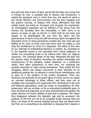 true and holy that is born of God, and let fall the false and wrong that
is infused by man, is possible only to Reason and Conscience, is
indeed the perpetual work in which they live; the denial of which is
not merely Atheism, but Devil-worship,—not the bare negation, but
the positive reversal, of religion,—the virtual affirmation that God
indeed exists, but exists as Un-reason and Un-good. No mechanical,
no chronological separation can be effected of the Divine from the
Human, the Revealed from the Unrevealed, in faith; there is no
person, no book, no age, no Church, in which both do not meet, and
require to be disentangled the one from the other; but the
perseverance of God's living and self-harmonious Spirit throughout the
discordant errors of dying generations enables the men most apt and
faithful to his voice to know more and more what his reality is, and
drop the semblances by which it is disguised. The effect of this view
on our estimate of ecclesiastical literature is evident. As, according to
it, the Apostolic period is not exempted from critical judgment, so
neither are succeeding times to be without their claim on religious
reverence. The canonical books of the New Testament fall back into
the general mass of literature recording the earliest knowledge and
consciousness of the disciples, neither detached, as a mysterious
whole, from other productions of their time, nor excluding the
greatest diversities of value among themselves. They exhibit the first
struggling efforts—not always concurrent in their direction—of an
awakening spiritual life, to interpret a recent Divine manifestation, and
to solve by it the problem of the world's Providence. Their very
freshness and proximity to the great figure of Christ was by no means
an unmixed advantage to these efforts; and they were not so
complete and successful as to supersede their continuance in the next
and following generations, which lay under no incompetency for their
prosecution, and are as likely, so far as antecedent probability goes, to
have enriched and improved, as to have impoverished and spoiled, the
earlier doctrine of Christ's relation to God and to mankind. The chasm
thus disappears between the Apostolic age and its successor; the
products of the first are not to be accepted simply because they are
there, nor those of the second rejected because they are absent from
the first; nor is everything to be admitted on showing that it stands in
 