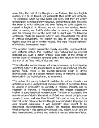 never fails, the cast of the thoughts is so Teutonic, that few English
readers, it is to be feared, will appreciate their depth and richness.
The complaint, which we have heard and seen, that they are wholly
unintelligible, is indeed purely ridiculous, except that it sadly illustrates
the extent to which reflection, and even feeling, on such subjects has
ceased in England. M. Bunsen, we can assure our readers, knows
what he means, and lucidly states what he means; and those who
miss his meaning have for the most part no slight loss. The following
sentences, which the greatest sufferer from philosophobia may drink
in without convulsions, will explain his idea of Revelation, in its
bearing upon the use of written records. The mere Natural Religion
of the Deist, he observes, was—
The negative reaction against the equally untenable, unphilosophical,
and irrational notion, that revelation was nothing but an external
historical act. Such a notion entirely loses sight of the infinite or
eternal factor of revelation, founded both in the nature of the infinite
and that of the finite mind, of God and man.
This heterodox notion became still more obnoxious, by its imagining
something higher in the manifestation of God's will and being than the
human mind, which is the divinely-appointed organ of divine
manifestation, and in a double manner; ideally in mankind, as object,
historically in the individual man, as instrument.
The notion of a merely historical revelation by written records is as
unhistorical as it is unintellectual and materialistic. It necessarily leads
to untruth in philosophy, to unreality in religious thought, and to
Fetichism in worship. It misunderstands the process necessarily
implied in every historical representation. The form of expressing the
manifestation of God in the mind, as if God was himself using human
speech to man, and was thus himself finite and a man, is a form
inherent in the nature of human thought as embodied in language, its
own rational expression. It was originally never meant to be
understood materialistically, because the religious consciousness
which produced it was essentially spiritual; and, indeed, it can only be
thus misunderstood by those who make it a rule and criterion of faith,
 