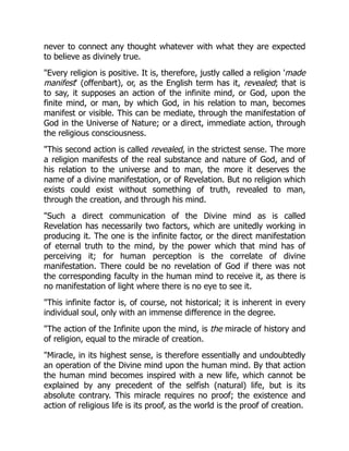 never to connect any thought whatever with what they are expected
to believe as divinely true.
Every religion is positive. It is, therefore, justly called a religion 'made
manifest' (offenbart), or, as the English term has it, revealed; that is
to say, it supposes an action of the infinite mind, or God, upon the
finite mind, or man, by which God, in his relation to man, becomes
manifest or visible. This can be mediate, through the manifestation of
God in the Universe of Nature; or a direct, immediate action, through
the religious consciousness.
This second action is called revealed, in the strictest sense. The more
a religion manifests of the real substance and nature of God, and of
his relation to the universe and to man, the more it deserves the
name of a divine manifestation, or of Revelation. But no religion which
exists could exist without something of truth, revealed to man,
through the creation, and through his mind.
Such a direct communication of the Divine mind as is called
Revelation has necessarily two factors, which are unitedly working in
producing it. The one is the infinite factor, or the direct manifestation
of eternal truth to the mind, by the power which that mind has of
perceiving it; for human perception is the correlate of divine
manifestation. There could be no revelation of God if there was not
the corresponding faculty in the human mind to receive it, as there is
no manifestation of light where there is no eye to see it.
This infinite factor is, of course, not historical; it is inherent in every
individual soul, only with an immense difference in the degree.
The action of the Infinite upon the mind, is the miracle of history and
of religion, equal to the miracle of creation.
Miracle, in its highest sense, is therefore essentially and undoubtedly
an operation of the Divine mind upon the human mind. By that action
the human mind becomes inspired with a new life, which cannot be
explained by any precedent of the selfish (natural) life, but is its
absolute contrary. This miracle requires no proof; the existence and
action of religious life is its proof, as the world is the proof of creation.
 