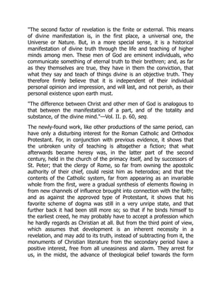 The second factor of revelation is the finite or external. This means
of divine manifestation is, in the first place, a universal one, the
Universe or Nature. But, in a more special sense, it is a historical
manifestation of divine truth through the life and teaching of higher
minds among men. These men of God are eminent individuals, who
communicate something of eternal truth to their brethren; and, as far
as they themselves are true, they have in them the conviction, that
what they say and teach of things divine is an objective truth. They
therefore firmly believe that it is independent of their individual
personal opinion and impression, and will last, and not perish, as their
personal existence upon earth must.
The difference between Christ and other men of God is analogous to
that between the manifestation of a part, and of the totality and
substance, of the divine mind.—Vol. II. p. 60, seq.
The newly-found work, like other productions of the same period, can
have only a disturbing interest for the Roman Catholic and Orthodox
Protestant. For, in conjunction with previous evidence, it shows that
the unbroken unity of teaching is altogether a fiction; that what
afterwards became heresy was, in the latter part of the second
century, held in the church of the primacy itself, and by successors of
St. Peter; that the clergy of Rome, so far from owning the apostolic
authority of their chief, could resist him as heterodox; and that the
contents of the Catholic system, far from appearing as an invariable
whole from the first, were a gradual synthesis of elements flowing in
from new channels of influence brought into connection with the faith;
and as against the approved type of Protestant, it shows that his
favorite scheme of dogma was still in a very unripe state, and that
further back it had been still more so; so that if he binds himself to
the earliest creed, he may probably have to accept a profession which
he hardly regards as Christian at all. But from the third point of view,
which assumes that development is an inherent necessity in a
revelation, and may add to its truth, instead of subtracting from it, the
monuments of Christian literature from the secondary period have a
positive interest, free from all uneasiness and alarm. They arrest for
us, in the midst, the advance of theological belief towards the form
 